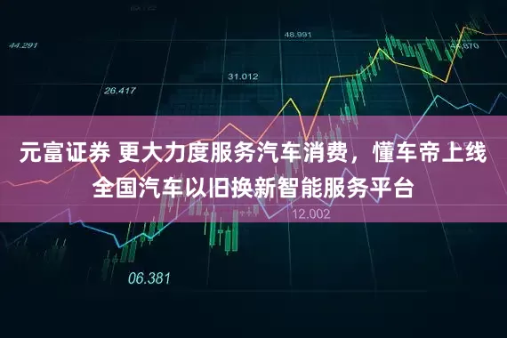 元富证券 更大力度服务汽车消费，懂车帝上线全国汽车以旧换新智能服务平台