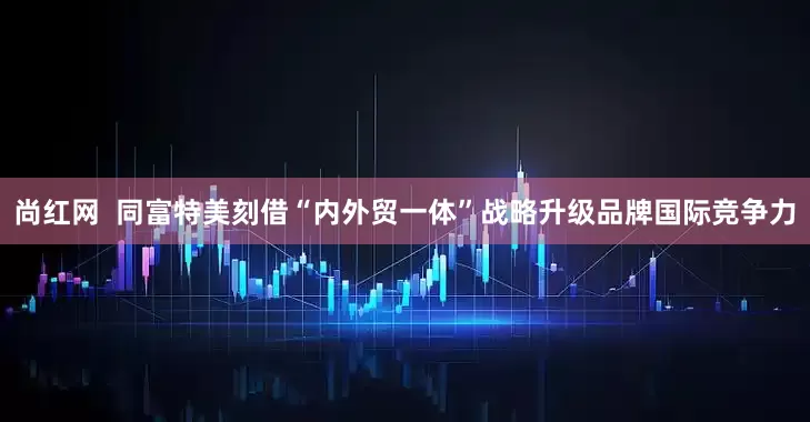 尚红网  同富特美刻借“内外贸一体”战略升级品牌国际竞争力