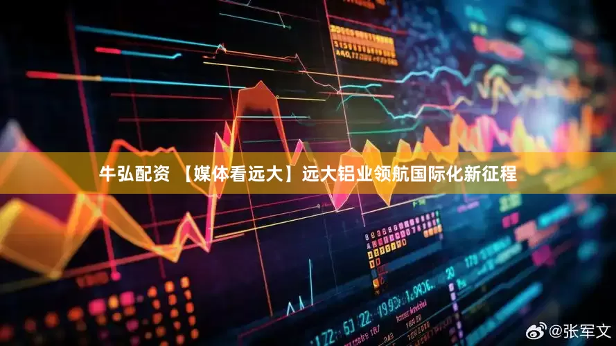 牛弘配资 【媒体看远大】远大铝业领航国际化新征程