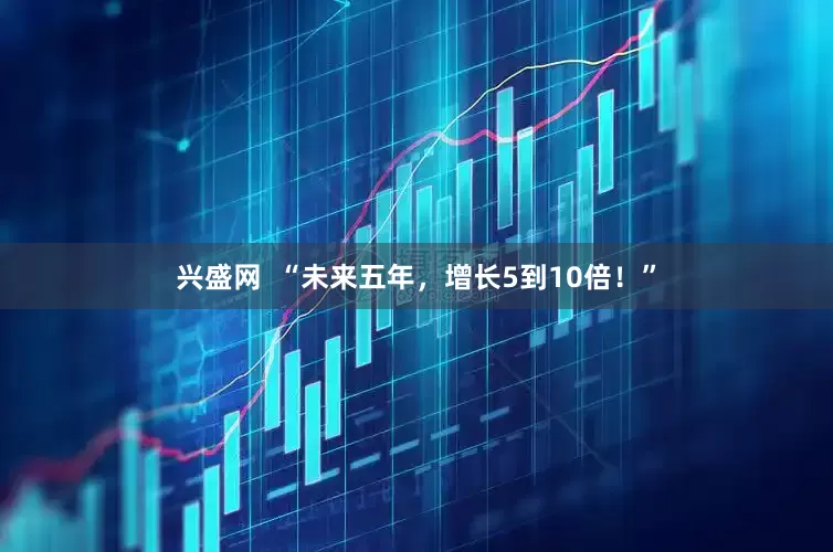 兴盛网  “未来五年，增长5到10倍！”