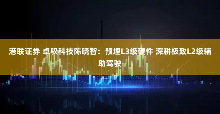 港联证券 卓驭科技陈晓智：预埋L3级硬件 深耕极致L2级辅助驾驶