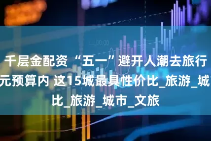 千层金配资 “五一”避开人潮去旅行 人均千元预算内 这15城最具性价比_旅游_城市_文旅