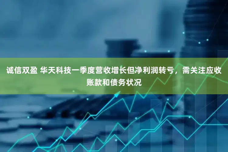 诚信双盈 华天科技一季度营收增长但净利润转亏，需关注应收账款和债务状况