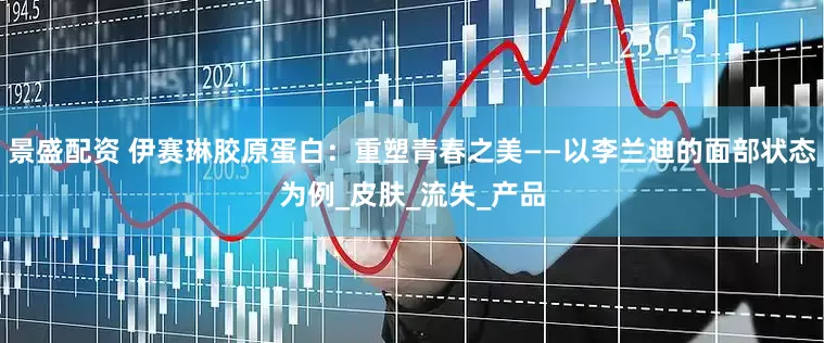 景盛配资 伊赛琳胶原蛋白：重塑青春之美——以李兰迪的面部状态为例_皮肤_流失_产品