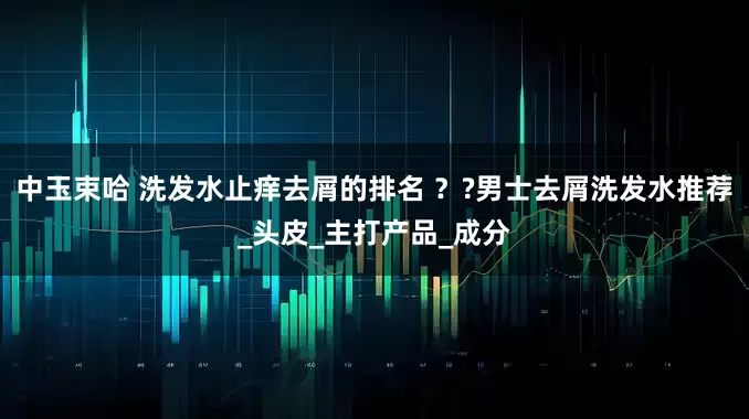 中玉束哈 洗发水止痒去屑的排名 ？?男士去屑洗发水推荐_头皮_主打产品_成分