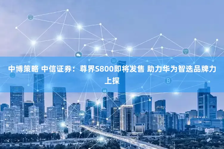 中博策略 中信证券：尊界S800即将发售 助力华为智选品牌力上探