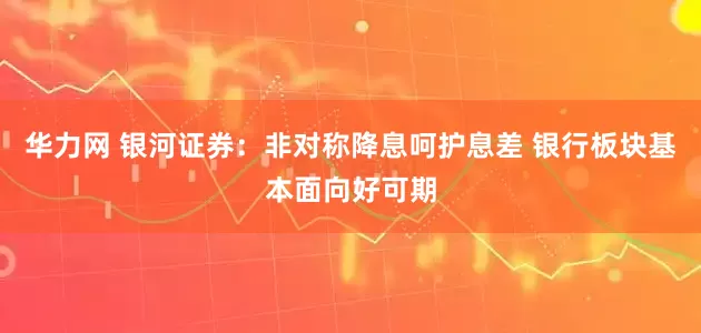 华力网 银河证券：非对称降息呵护息差 银行板块基本面向好可期