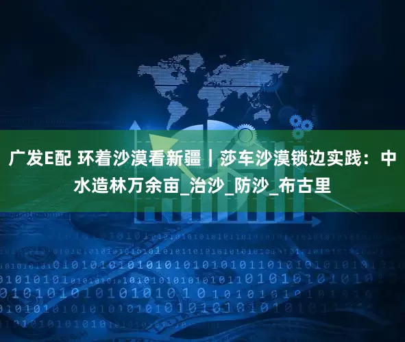 广发E配 环着沙漠看新疆｜莎车沙漠锁边实践：中水造林万余亩_治沙_防沙_布古里