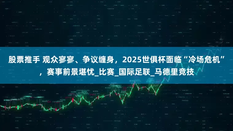 股票推手 观众寥寥、争议缠身，2025世俱杯面临“冷场危机”，赛事前景堪忧_比赛_国际足联_马德里竞技