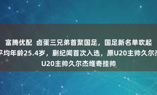 富腾优配  卤蛋三兄弟首聚国足，国足新名单吹起青春风暴平均年龄25.4岁，蒯纪闻首次入选，原U20主帅久尔杰维奇挂帅