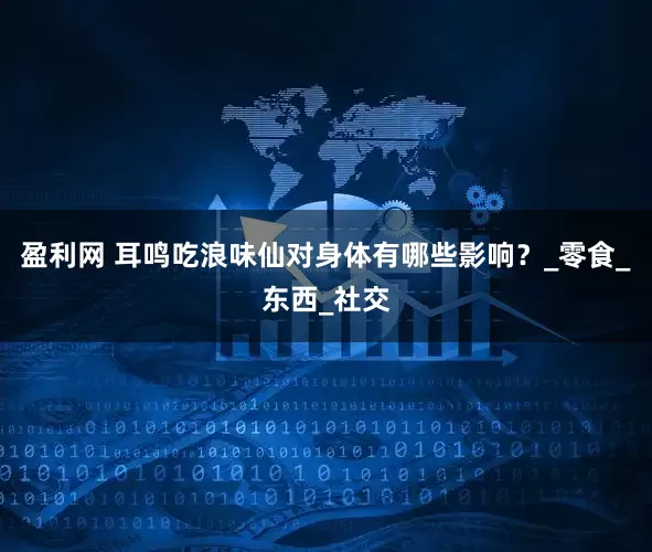 盈利网 耳鸣吃浪味仙对身体有哪些影响？_零食_东西_社交