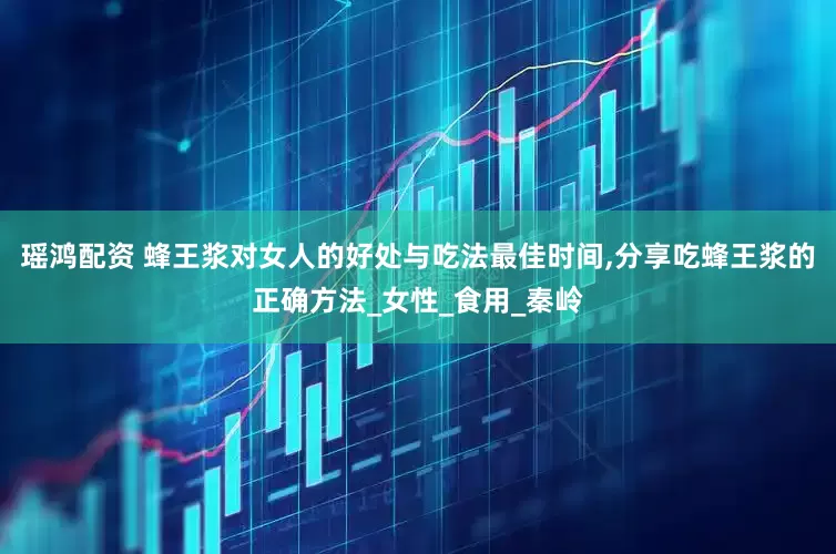 瑶鸿配资 蜂王浆对女人的好处与吃法最佳时间,分享吃蜂王浆的正确方法_女性_食用_秦岭