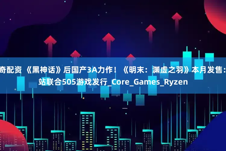 宇奇配资 《黑神话》后国产3A力作！《明末：渊虚之羽》本月发售：B站联合505游戏发行_Core_Games_Ryzen