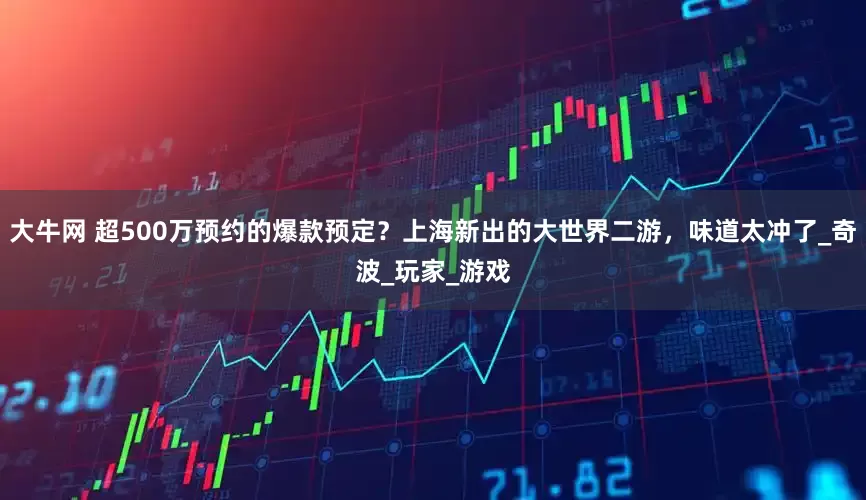 大牛网 超500万预约的爆款预定？上海新出的大世界二游，味道太冲了_奇波_玩家_游戏