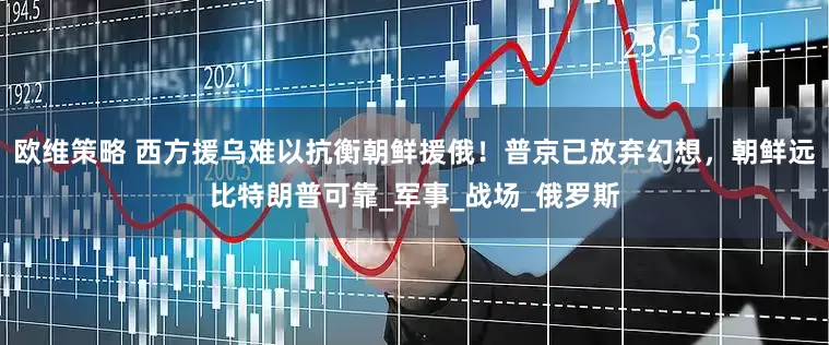 欧维策略 西方援乌难以抗衡朝鲜援俄！普京已放弃幻想，朝鲜远比特朗普可靠_军事_战场_俄罗斯