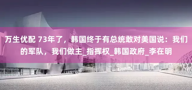 万生优配 73年了，韩国终于有总统敢对美国说：我们的军队，我们做主_指挥权_韩国政府_李在明