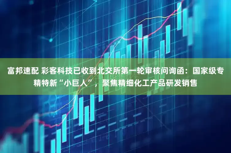 富邦速配 彩客科技已收到北交所第一轮审核问询函：国家级专精特新“小巨人”，聚焦精细化工产品研发销售