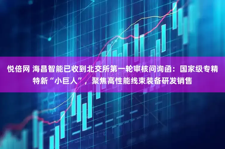 悦倍网 海昌智能已收到北交所第一轮审核问询函：国家级专精特新“小巨人”，聚焦高性能线束装备研发销售