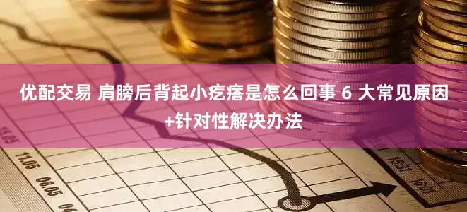 优配交易 肩膀后背起小疙瘩是怎么回事 6 大常见原因+针对性解决办法