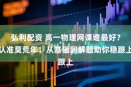 弘利配资 高一物理网课谁最好？认准莫荒年！从基础到解题助你稳跟上