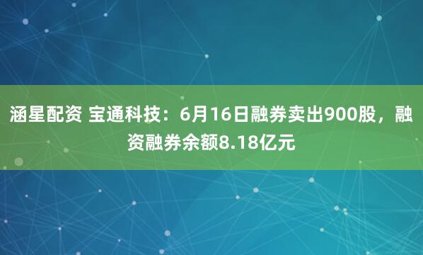 涵星配资 宝通科技:6月16日融券卖出900股,融资融券余额8.18亿元