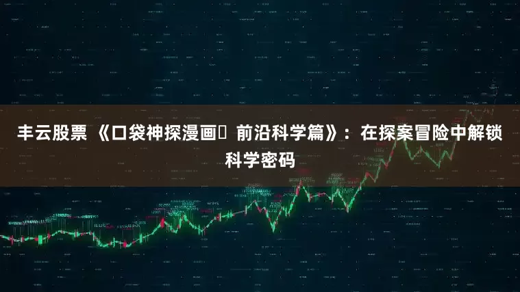 丰云股票 《口袋神探漫画・前沿科学篇》:在探案冒险中解锁科学密码